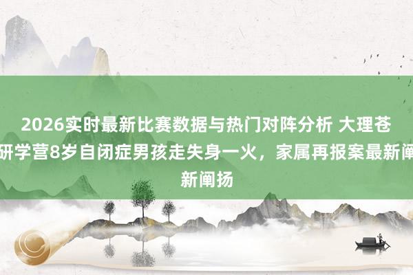 2026实时最新比赛数据与热门对阵分析 大理苍山研学营8岁自闭症男孩走失身一火，家属再报案最新阐扬