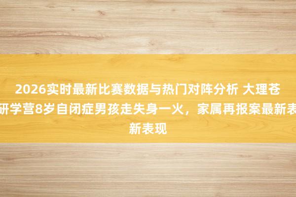 2026实时最新比赛数据与热门对阵分析 大理苍山研学营8岁自闭症男孩走失身一火，家属再报案最新表现
