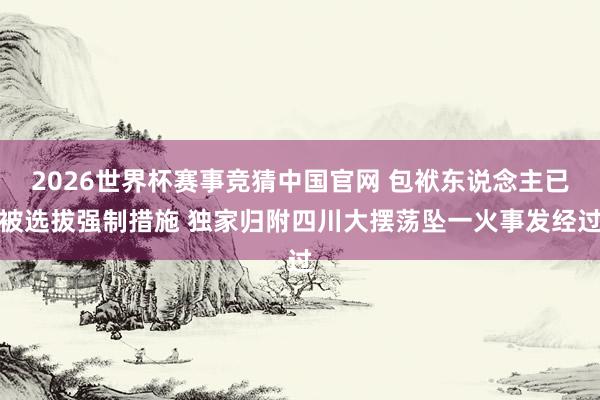 2026世界杯赛事竞猜中国官网 包袱东说念主已被选拔强制措施 独家归附四川大摆荡坠一火事发经过