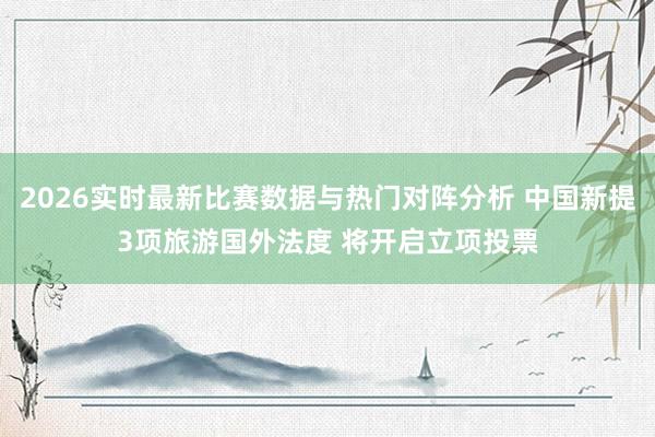 2026实时最新比赛数据与热门对阵分析 中国新提3项旅游国外法度 将开启立项投票