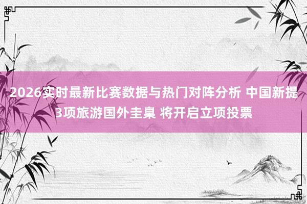 2026实时最新比赛数据与热门对阵分析 中国新提3项旅游国外圭臬 将开启立项投票