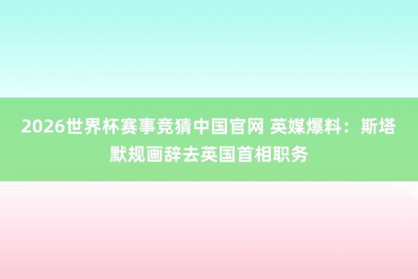2026世界杯赛事竞猜中国官网 英媒爆料：斯塔默规画辞去英国首相职务