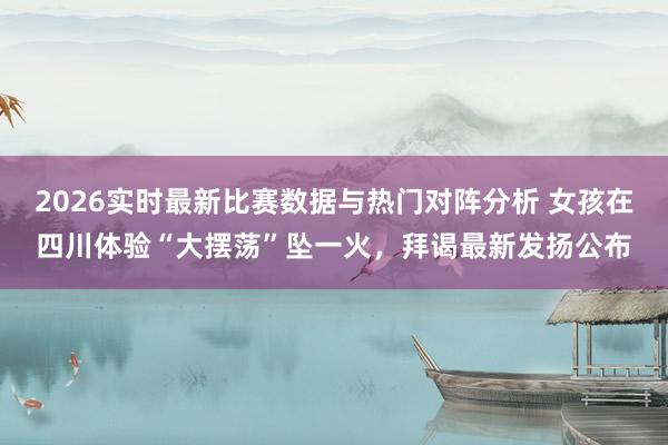 2026实时最新比赛数据与热门对阵分析 女孩在四川体验“大摆荡”坠一火，拜谒最新发扬公布
