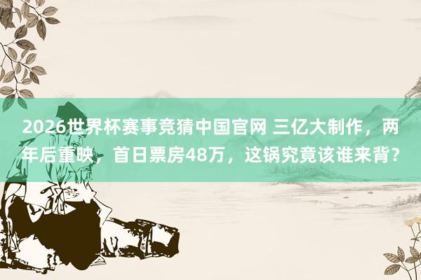 2026世界杯赛事竞猜中国官网 三亿大制作，两年后重映，首日票房48万，这锅究竟该谁来背？