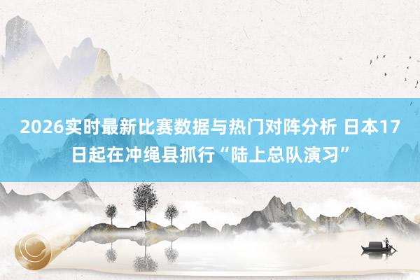 2026实时最新比赛数据与热门对阵分析 日本17日起在冲绳县抓行“陆上总队演习”