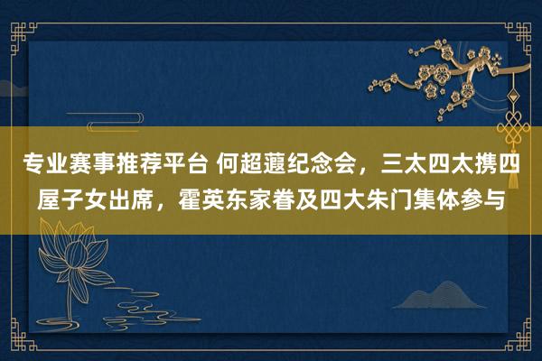 专业赛事推荐平台 何超蕸纪念会，三太四太携四屋子女出席，霍英东家眷及四大朱门集体参与