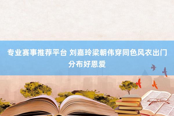 专业赛事推荐平台 刘嘉玲梁朝伟穿同色风衣出门分布好恩爱