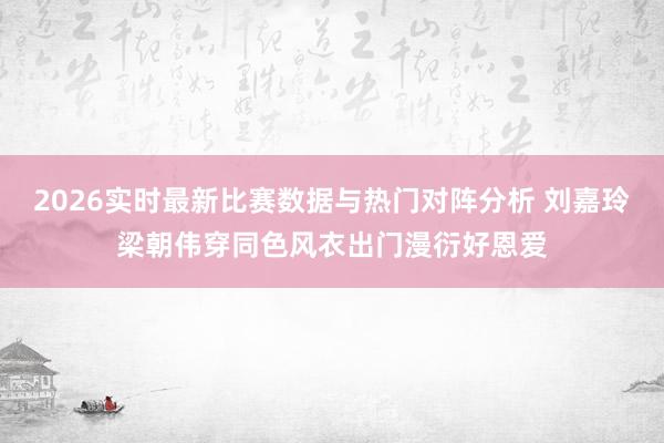 2026实时最新比赛数据与热门对阵分析 刘嘉玲梁朝伟穿同色风衣出门漫衍好恩爱