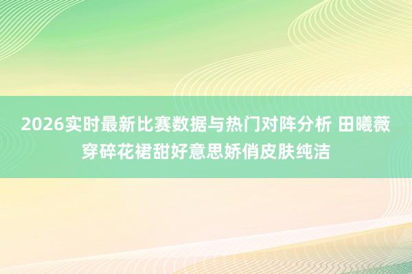 2026实时最新比赛数据与热门对阵分析 田曦薇穿碎花裙甜好意思娇俏皮肤纯洁