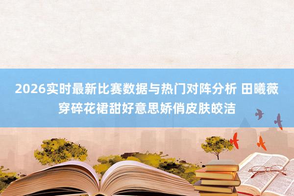 2026实时最新比赛数据与热门对阵分析 田曦薇穿碎花裙甜好意思娇俏皮肤皎洁