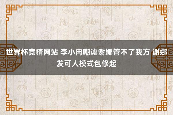 世界杯竞猜网站 李小冉嘲谑谢娜管不了我方 谢娜发可人模式包修起