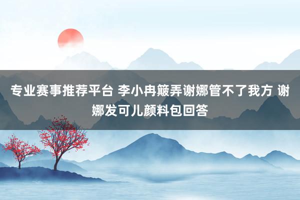 专业赛事推荐平台 李小冉簸弄谢娜管不了我方 谢娜发可儿颜料包回答