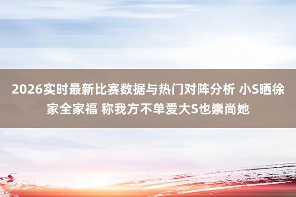 2026实时最新比赛数据与热门对阵分析 小S晒徐家全家福 称我方不单爱大S也崇尚她
