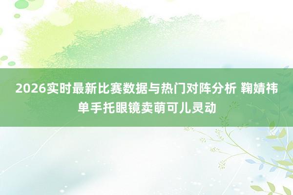 2026实时最新比赛数据与热门对阵分析 鞠婧祎单手托眼镜卖萌可儿灵动