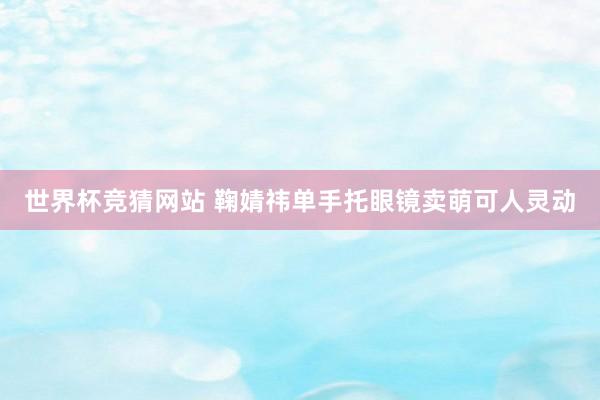 世界杯竞猜网站 鞠婧祎单手托眼镜卖萌可人灵动