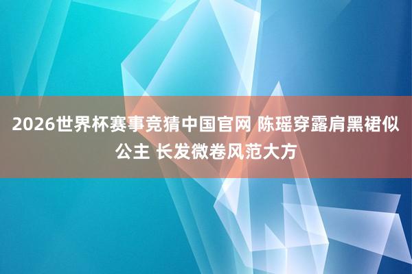 2026世界杯赛事竞猜中国官网 陈瑶穿露肩黑裙似公主 长发微卷风范大方