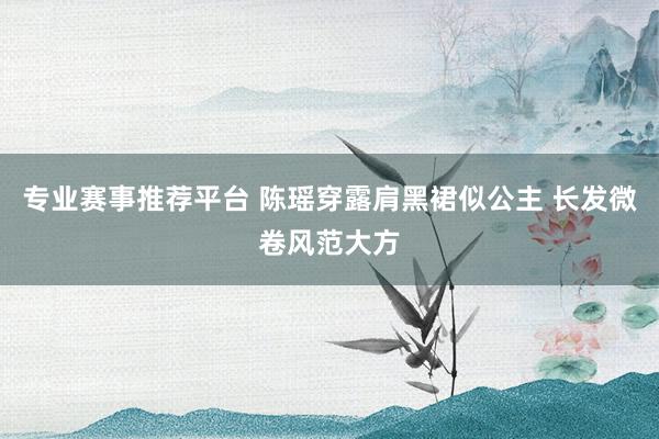 专业赛事推荐平台 陈瑶穿露肩黑裙似公主 长发微卷风范大方