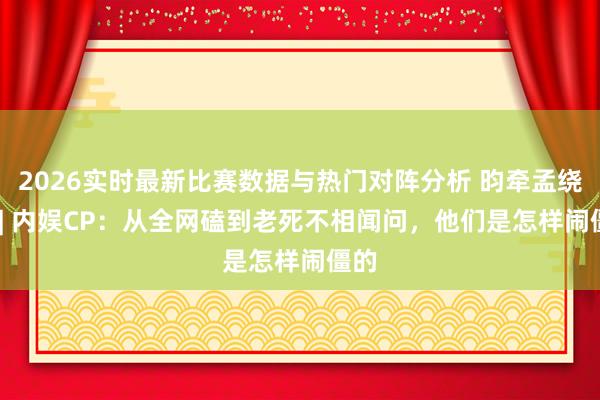 2026实时最新比赛数据与热门对阵分析 昀牵孟绕BE | 内娱CP：从全网磕到老死不相闻问，他们是怎样闹僵的