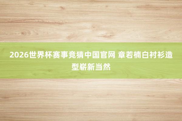 2026世界杯赛事竞猜中国官网 章若楠白衬衫造型崭新当然