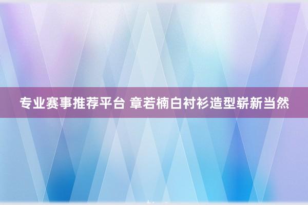 专业赛事推荐平台 章若楠白衬衫造型崭新当然