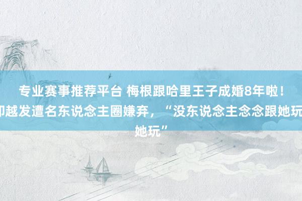 专业赛事推荐平台 梅根跟哈里王子成婚8年啦！却越发遭名东说念主圈嫌弃，“没东说念主念念跟她玩”