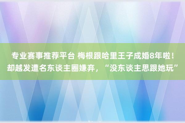 专业赛事推荐平台 梅根跟哈里王子成婚8年啦！却越发遭名东谈主圈嫌弃，“没东谈主思跟她玩”