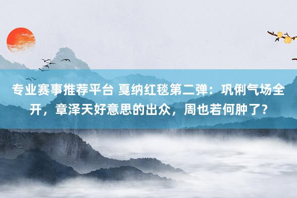 专业赛事推荐平台 戛纳红毯第二弹：巩俐气场全开，章泽天好意思的出众，周也若何肿了？