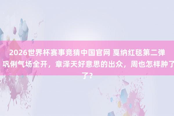 2026世界杯赛事竞猜中国官网 戛纳红毯第二弹：巩俐气场全开，章泽天好意思的出众，周也怎样肿了？