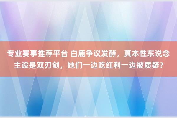 专业赛事推荐平台 白鹿争议发酵，真本性东说念主设是双刃剑，她们一边吃红利一边被质疑？