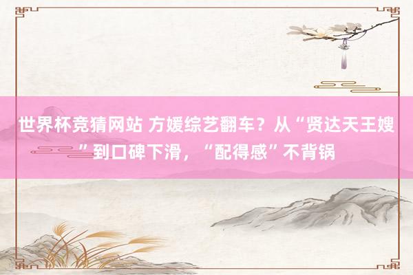 世界杯竞猜网站 方媛综艺翻车？从“贤达天王嫂”到口碑下滑，“配得感”不背锅