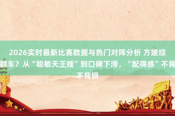 2026实时最新比赛数据与热门对阵分析 方媛综艺翻车？从“聪敏天王嫂”到口碑下滑，“配得感”不背锅