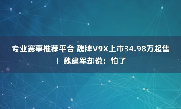 专业赛事推荐平台 魏牌V9X上市34.98万起售！魏建军却说：怕了