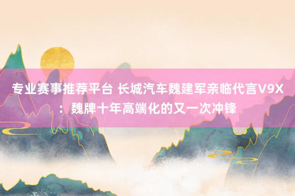 专业赛事推荐平台 长城汽车魏建军亲临代言V9X：魏牌十年高端化的又一次冲锋