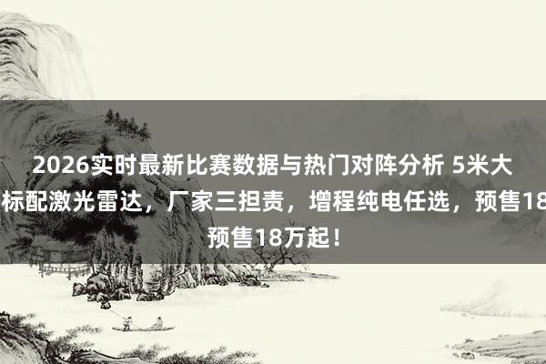 2026实时最新比赛数据与热门对阵分析 5米大5座，标配激光雷达，厂家三担责，增程纯电任选，预售18万起！