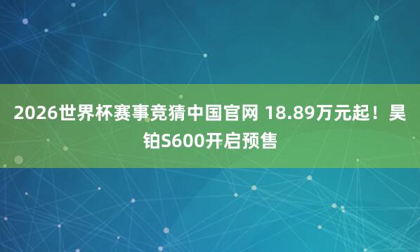 2026世界杯赛事竞猜中国官网 18.89万元起！昊铂S600开启预售