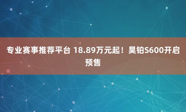 专业赛事推荐平台 18.89万元起！昊铂S600开启预售