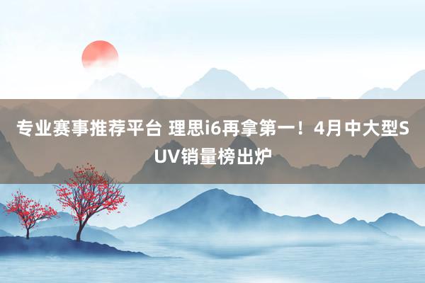 专业赛事推荐平台 理思i6再拿第一！4月中大型SUV销量榜出炉