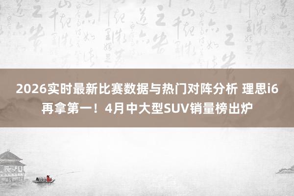 2026实时最新比赛数据与热门对阵分析 理思i6再拿第一！4月中大型SUV销量榜出炉