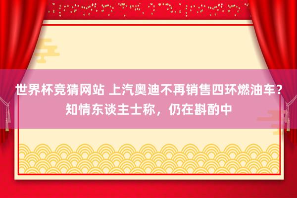 世界杯竞猜网站 上汽奥迪不再销售四环燃油车？知情东谈主士称，仍在斟酌中