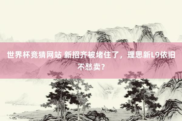 世界杯竞猜网站 新招齐被堵住了，理思新L9依旧不愁卖？