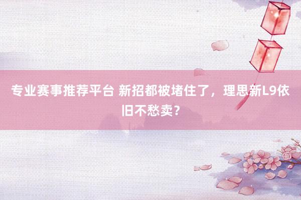 专业赛事推荐平台 新招都被堵住了，理思新L9依旧不愁卖？