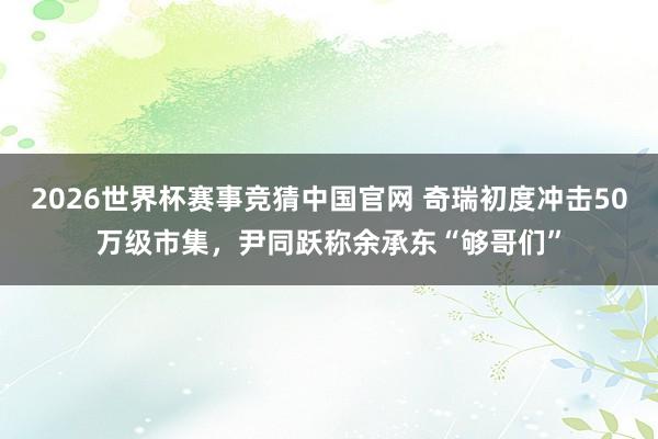 2026世界杯赛事竞猜中国官网 奇瑞初度冲击50万级市集，尹同跃称余承东“够哥们”