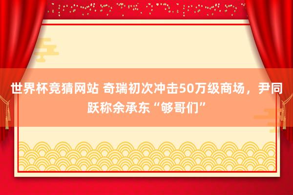 世界杯竞猜网站 奇瑞初次冲击50万级商场，尹同跃称余承东“够哥们”