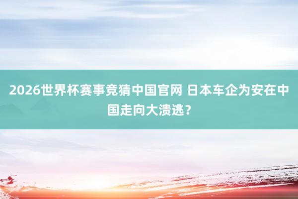 2026世界杯赛事竞猜中国官网 日本车企为安在中国走向大溃逃？