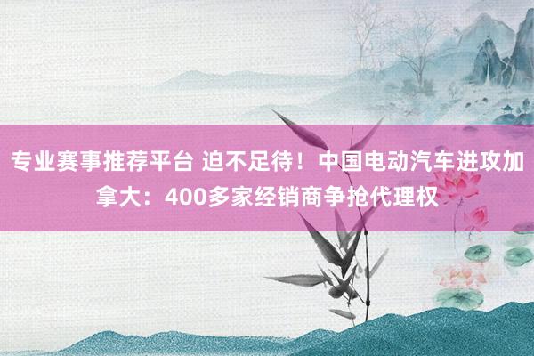 专业赛事推荐平台 迫不足待！中国电动汽车进攻加拿大：400多家经销商争抢代理权