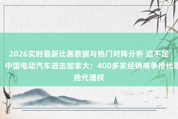 2026实时最新比赛数据与热门对阵分析 迫不足待！中国电动汽车进击加拿大：400多家经销商争抢代理权