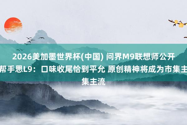 世界杯竞猜网站 问界M9设想师公开点帮忙念念L9：口味适度恰到克己 原创精神将成为商场主流