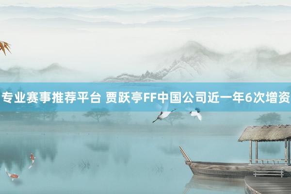 专业赛事推荐平台 贾跃亭FF中国公司近一年6次增资