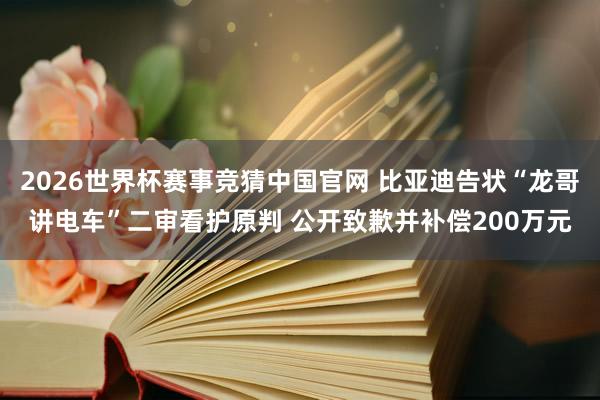 2026世界杯赛事竞猜中国官网 比亚迪告状“龙哥讲电车”二审看护原判 公开致歉并补偿200万元