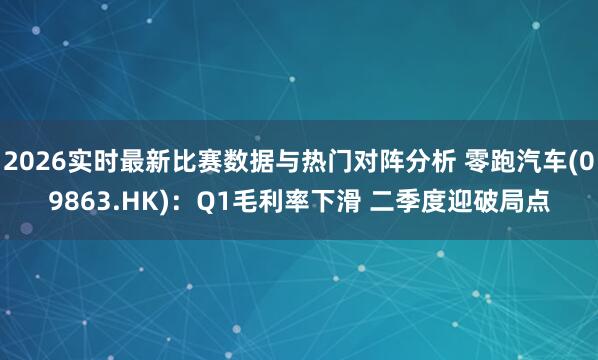 2026实时最新比赛数据与热门对阵分析 零跑汽车(09863.HK)：Q1毛利率下滑 二季度迎破局点